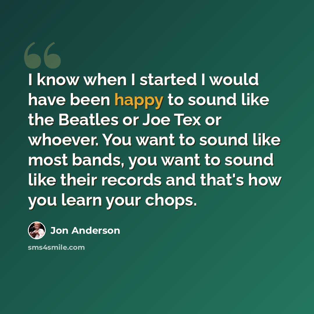 “I know when I started I would have been happy to sound like the Beatles or Joe Tex or whoever. You want to sound like most bands, you want to sound like their records and that's how you learn your chops.” quote by Jon Anderson