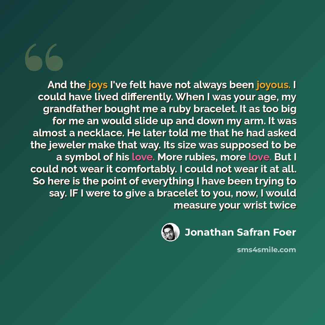 “And the joys I've felt have not always been joyous. I could have lived differently. When I was your age, my grandfather bought me a ruby bracelet. It as too big for me an would slide up and down my arm. It was almost a necklace. He later told me that he had asked the jeweler make that way. Its…” quote by Jonathan Safran Foer