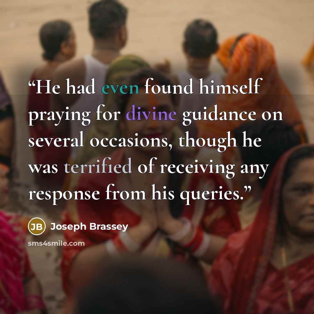 “He had even found himself praying for divine guidance on several occasions, though he was terrified of receiving any response from his queries.” quote by Joseph Brassey