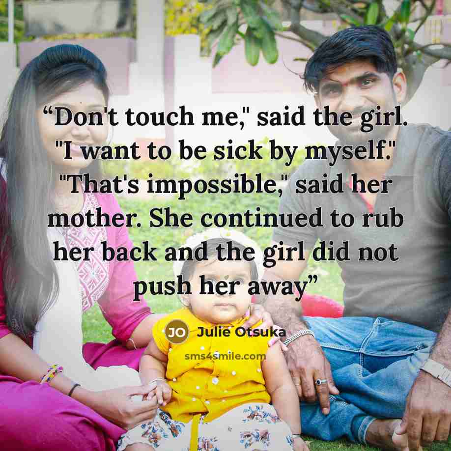 “Don't touch me," said the girl. "I want to be sick by myself." "That's impossible," said her mother. She continued to rub her back and the girl did not push her away” quote by Julie Otsuka