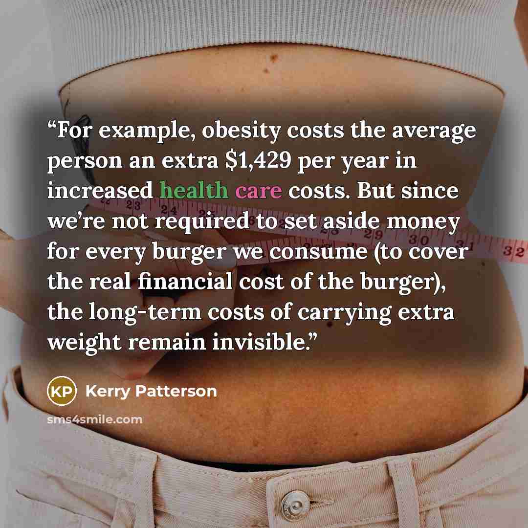 “For example, obesity costs the average person an extra $1,429 per year in increased health care costs. But since we’re not required to set aside money for every burger we consume (to cover the real financial cost of the burger), the long-term costs of carrying extra weight remain invisible.” quote by Kerry Patterson