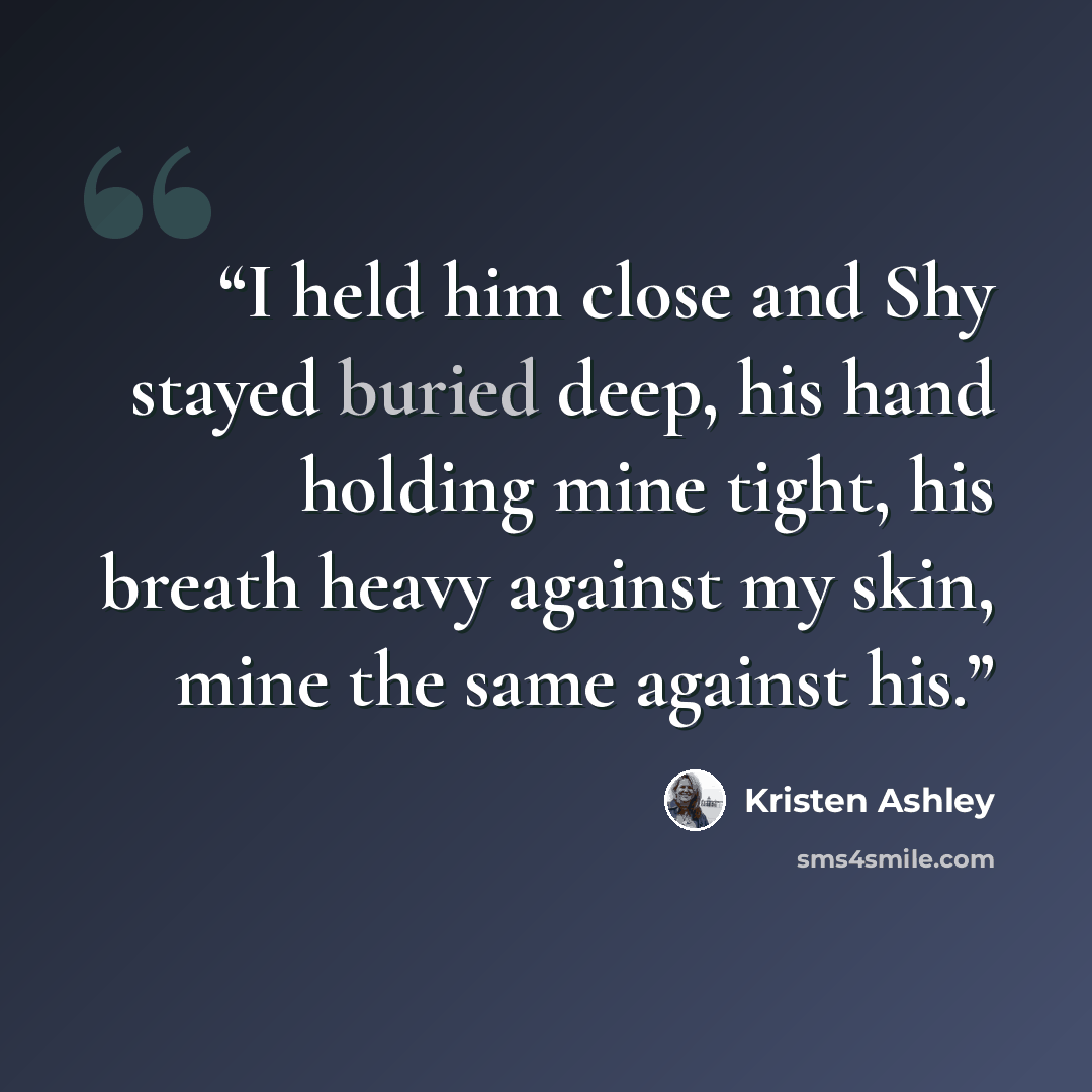 “I held him close and Shy stayed buried deep, his hand holding mine tight, his breath heavy against my skin, mine the same against his.” quote by Kristen Ashley