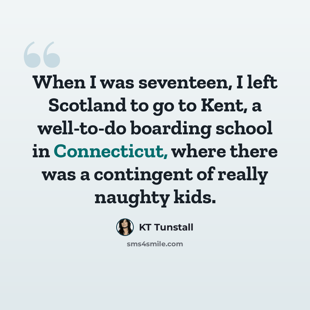 “When I was seventeen, I left Scotland to go to Kent, a well-to-do boarding school in Connecticut, where there was a contingent of really naughty kids.” quote by KT Tunstall