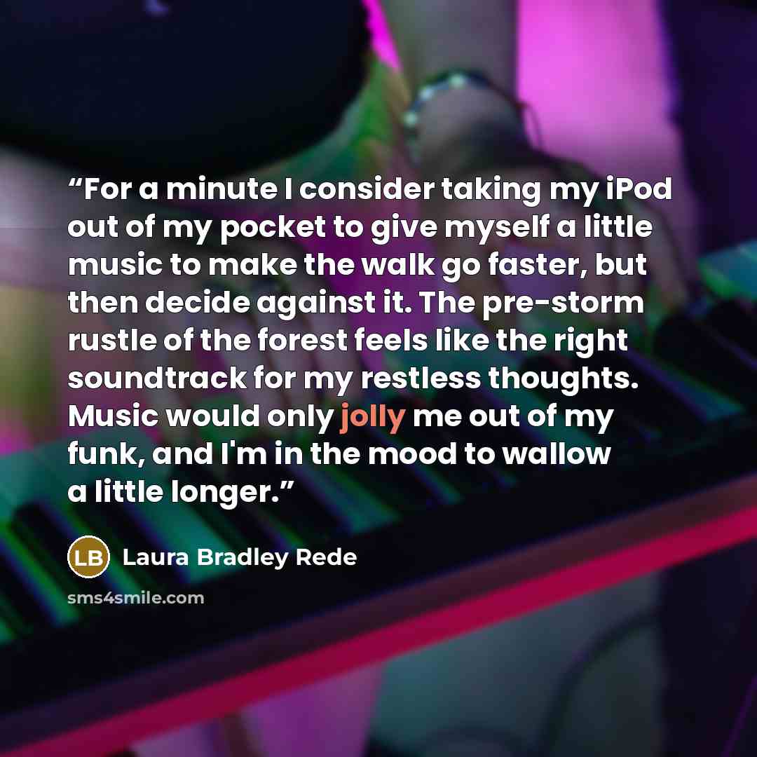 “For a minute I consider taking my iPod out of my pocket to give myself a little music to make the walk go faster, but then decide against it. The pre-storm rustle of the forest feels like the right soundtrack for my restless thoughts. Music would only jolly me out of my funk, and I'm in the mood…” quote by Laura Bradley Rede