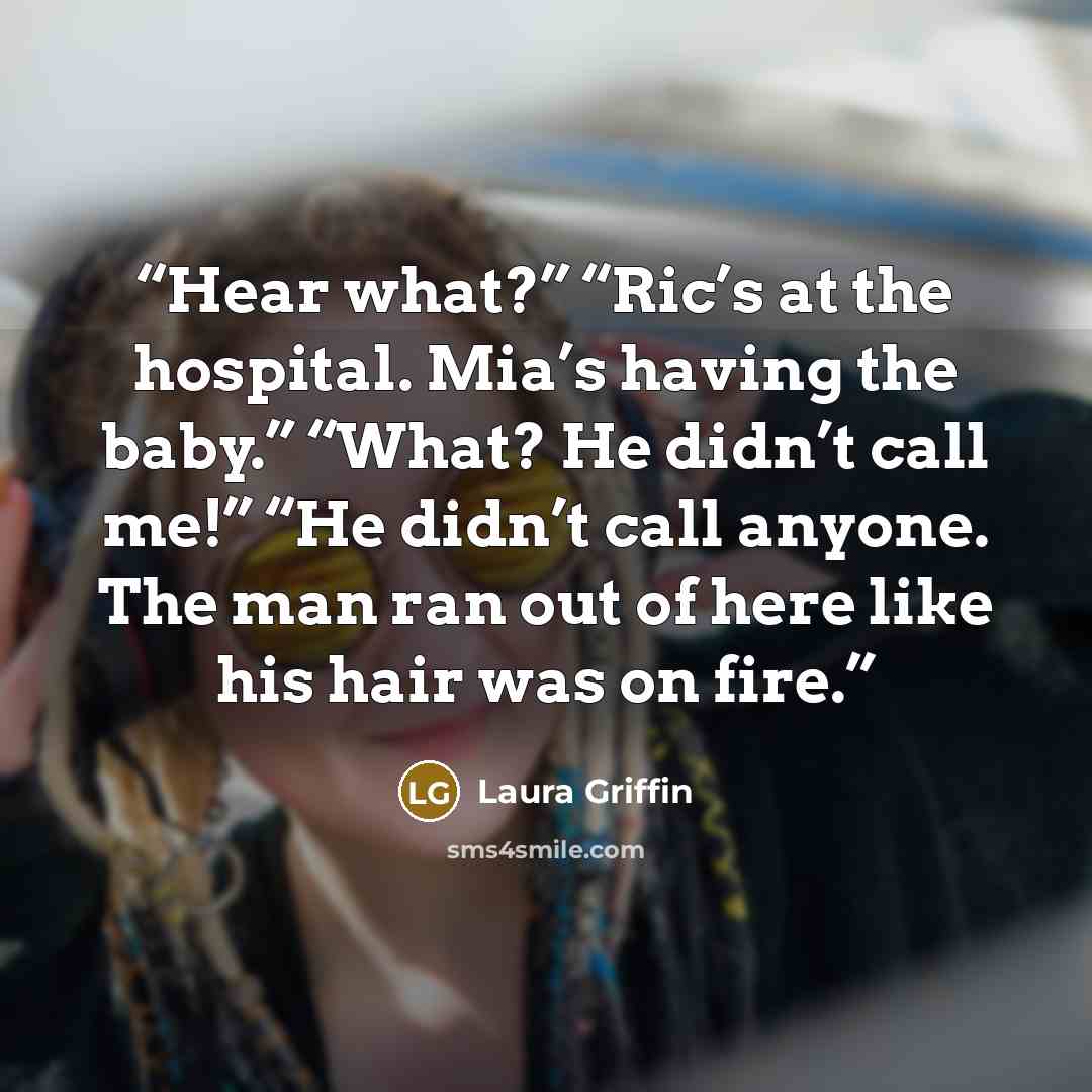 “Hear what?” “Ric’s at the hospital. Mia’s having the baby.” “What? He didn’t call me!” “He didn’t call anyone. The man ran out of here like his hair was on fire.” quote by Laura Griffin