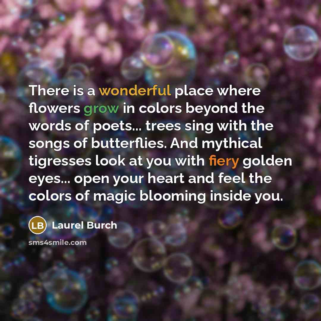 “There is a wonderful place where flowers grow in colors beyond the words of poets... trees sing with the songs of butterflies. And mythical tigresses look at you with fiery golden eyes... open your heart and feel the colors of magic blooming inside you.” quote by Laurel Burch