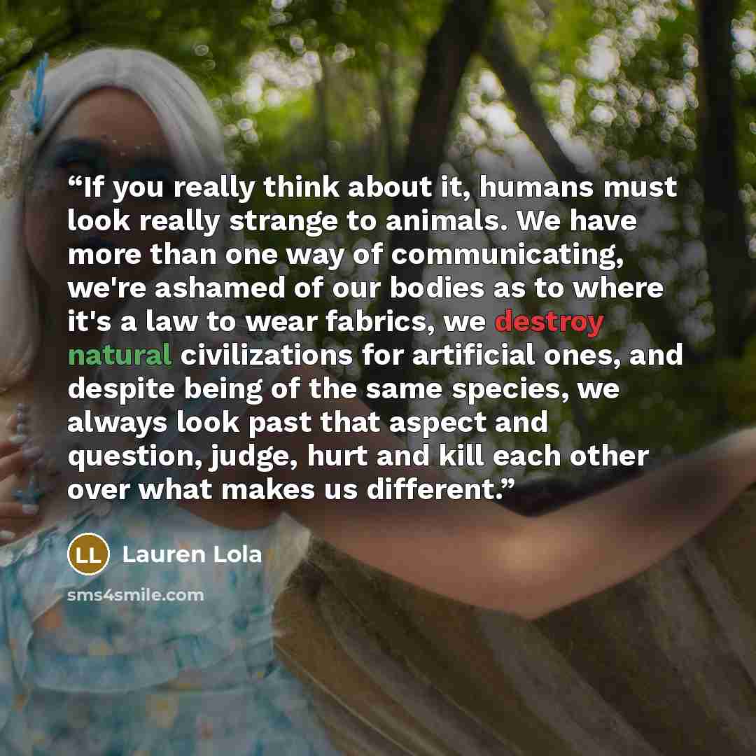 “If you really think about it, humans must look really strange to animals. We have more than one way of communicating, we're ashamed of our bodies as to where it's a law to wear fabrics, we destroy natural civilizations for artificial ones, and despite being of the same species, we always look past…” quote by Lauren Lola