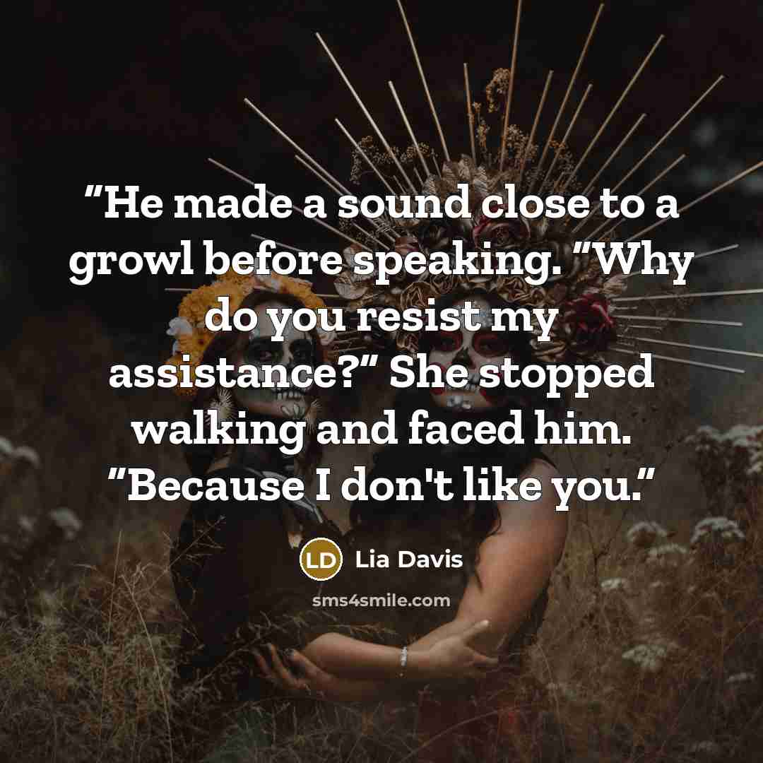 “He made a sound close to a growl before speaking. “Why do you resist my assistance?” She stopped walking and faced him. “Because I don't like you.” quote by Lia Davis