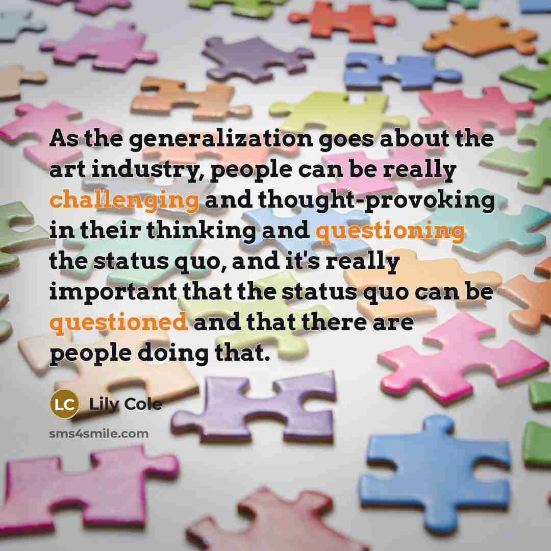 “As the generalization goes about the art industry, people can be really challenging and thought-provoking in their thinking and questioning the status quo, and it's really important that the status quo can be questioned and that there are people doing that.” quote by Lily Cole