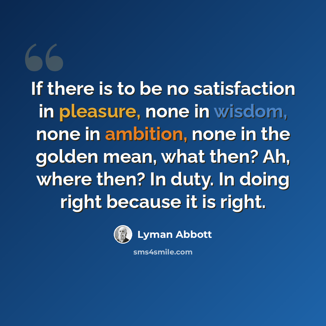“If there is to be no satisfaction in pleasure, none in wisdom, none in ambition, none in the golden mean, what then? Ah, where then? In duty. In doing right because it is right.” quote by Lyman Abbott