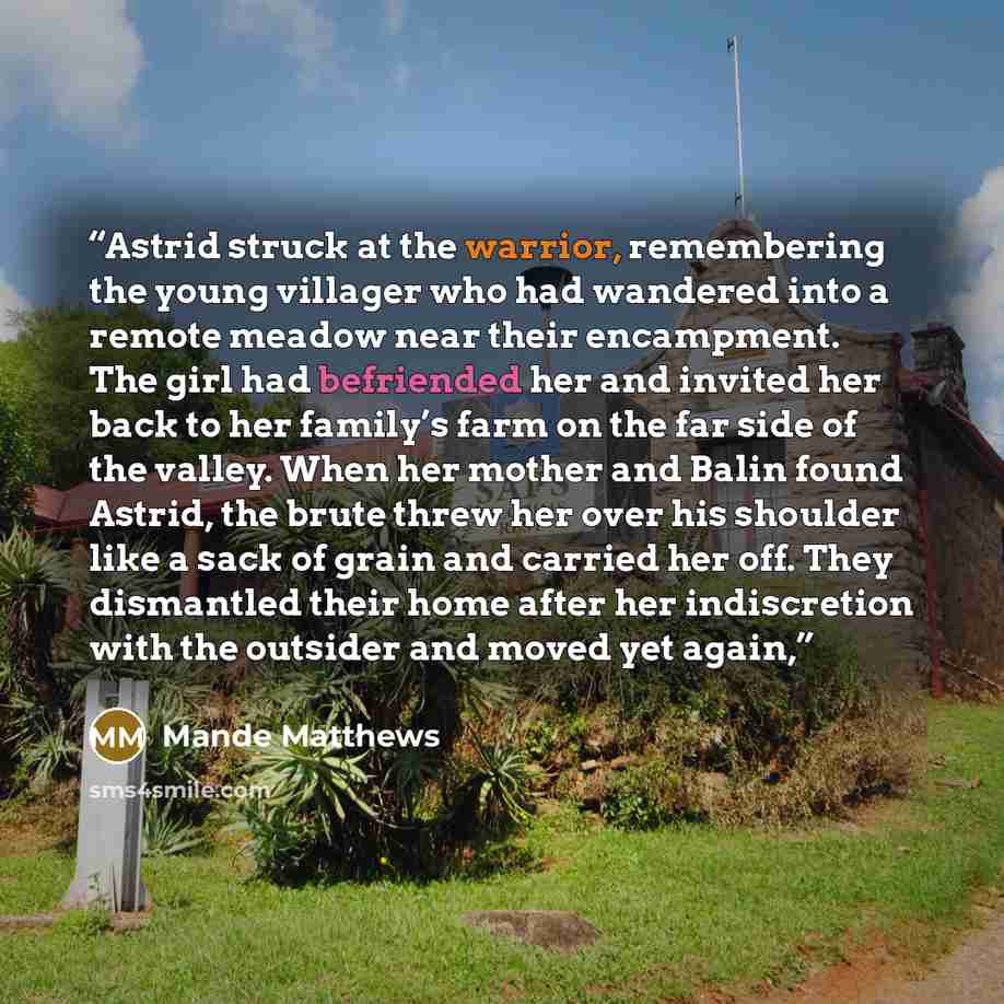 “Astrid struck at the warrior, remembering the young villager who had wandered into a remote meadow near their encampment. The girl had befriended her and invited her back to her family’s farm on the far side of the valley. When her mother and Balin found Astrid, the brute threw her over his…” quote by Mande Matthews