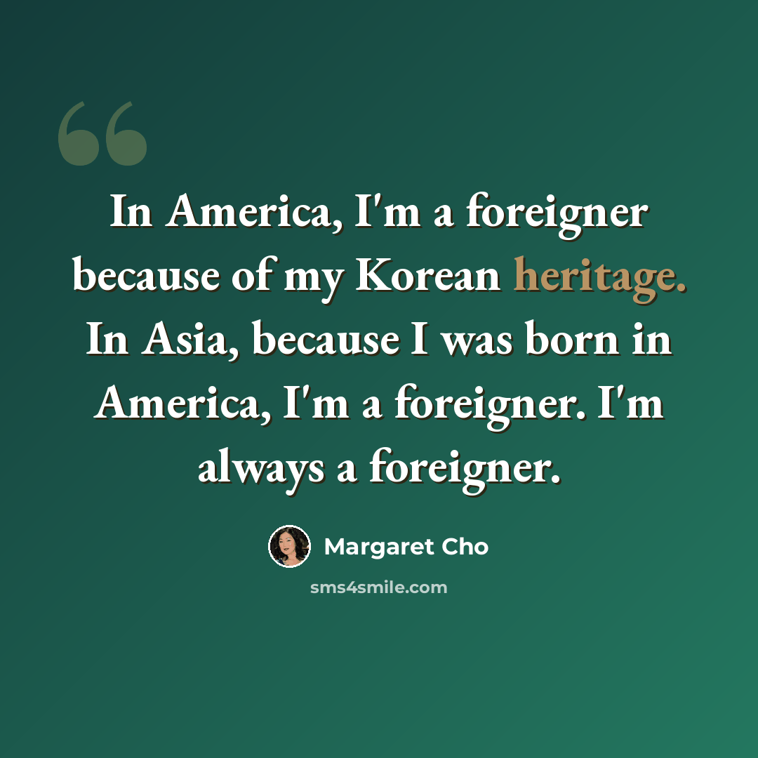 “In America, I'm a foreigner because of my Korean heritage. In Asia, because I was born in America, I'm a foreigner. I'm always a foreigner.” quote by Margaret Cho