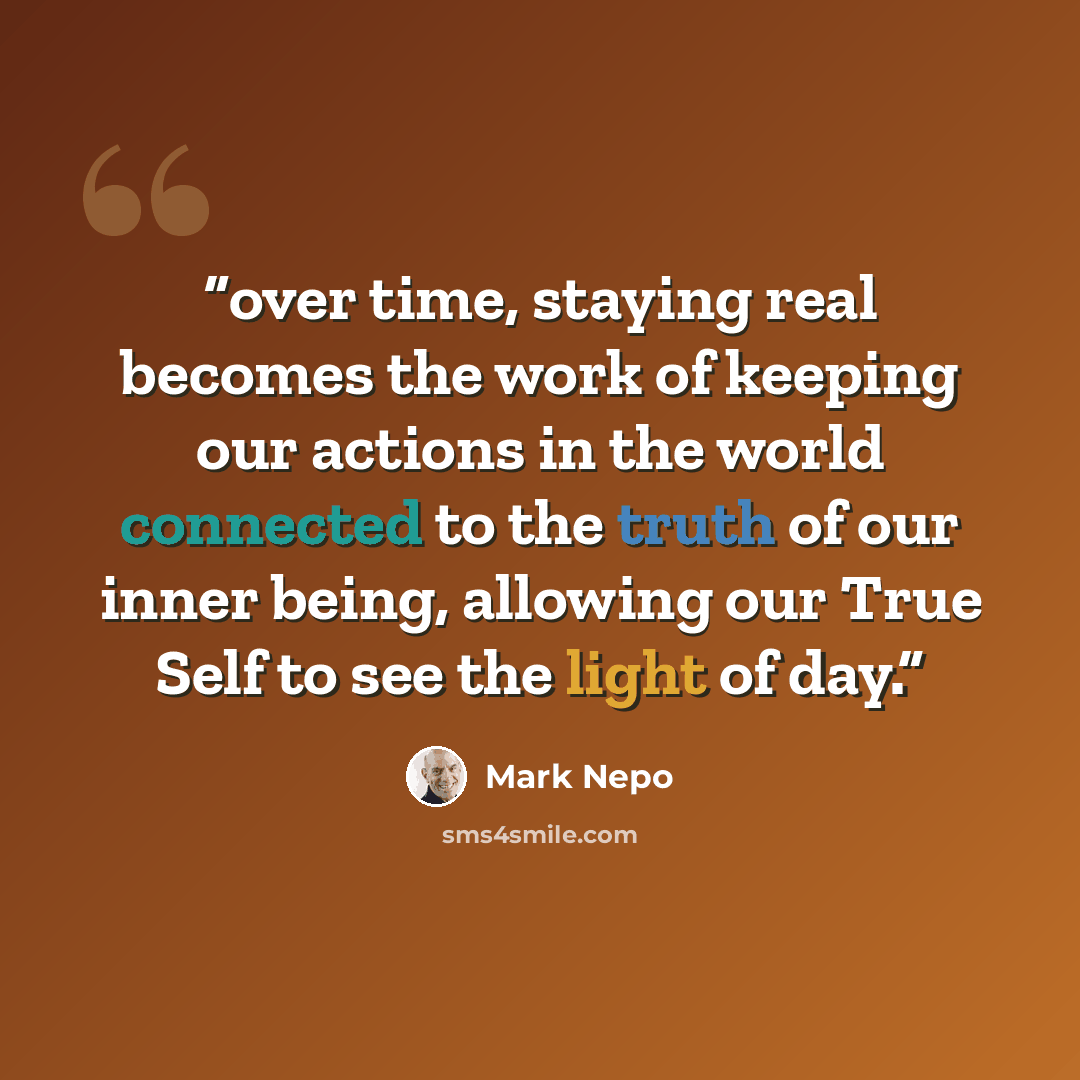“over time, staying real becomes the work of keeping our actions in the world connected to the truth of our inner being, allowing our True Self to see the light of day.” quote by Mark Nepo