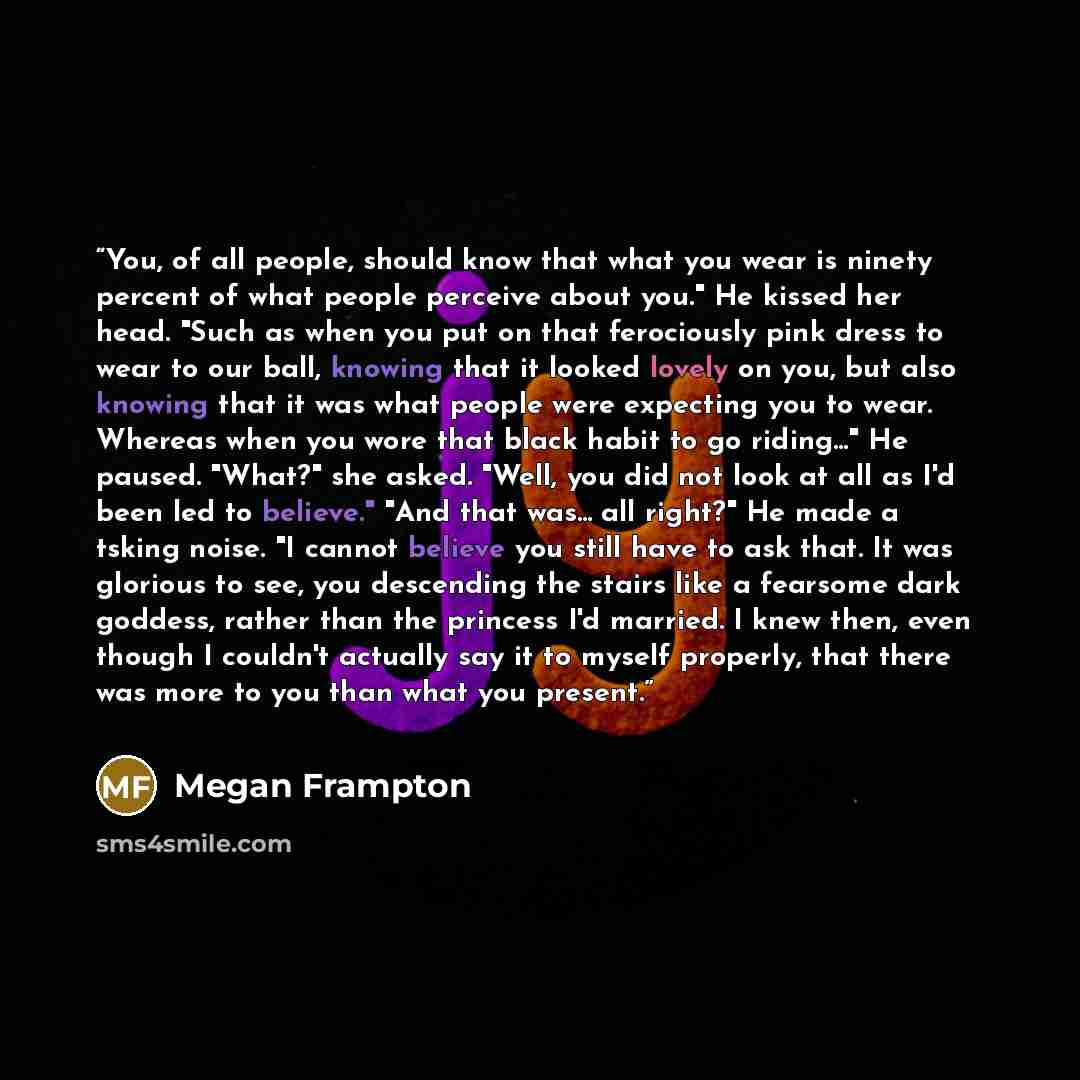 “You, of all people, should know that what you wear is ninety percent of what people perceive about you." He kissed her head. "Such as when you put on that ferociously pink dress to wear to our ball, knowing that it looked lovely on you, but also knowing that it was what people were expecting you…” quote by Megan Frampton