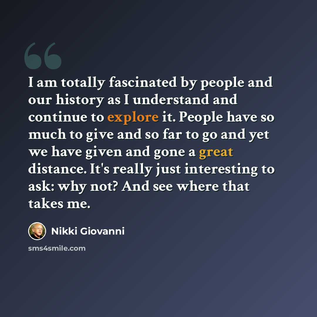 “I am totally fascinated by people and our history as I understand and continue to explore it. People have so much to give and so far to go and yet we have given and gone a great distance. It's really just interesting to ask: why not? And see where that takes me.” quote by Nikki Giovanni