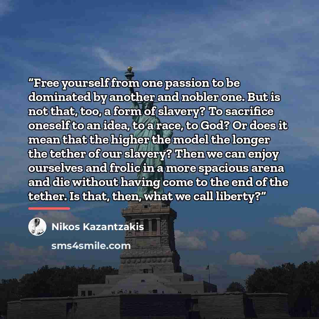 “Free yourself from one passion to be dominated by another and nobler one. But is not that, too, a form of slavery? To sacrifice oneself to an idea, to a race, to God? Or does it mean that the higher the model the longer the tether of our slavery? Then we can enjoy ourselves and frolic in a more…” quote by Nikos Kazantzakis
