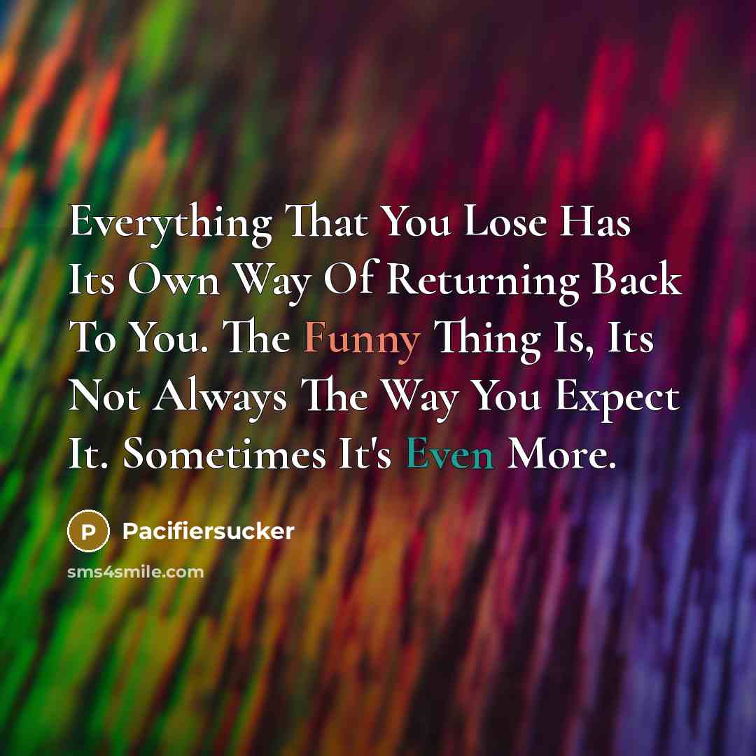 “Everything That You Lose Has Its Own Way Of Returning Back To You. The Funny Thing Is, Its Not Always The Way You Expect It. Sometimes It's Even More.” quote by Pacifiersucker