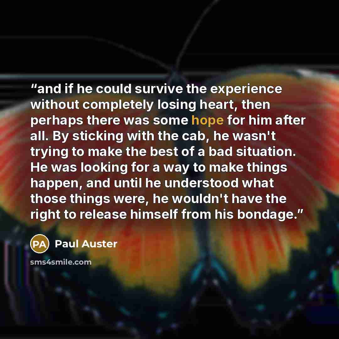 “and if he could survive the experience without completely losing heart, then perhaps there was some hope for him after all. By sticking with the cab, he wasn't trying to make the best of a bad situation. He was looking for a way to make things happen, and until he understood what those things…” quote by Paul Auster
