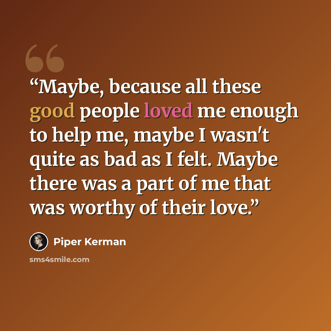 “Maybe, because all these good people loved me enough to help me, maybe I wasn't quite as bad as I felt. Maybe there was a part of me that was worthy of their love.” quote by Piper Kerman