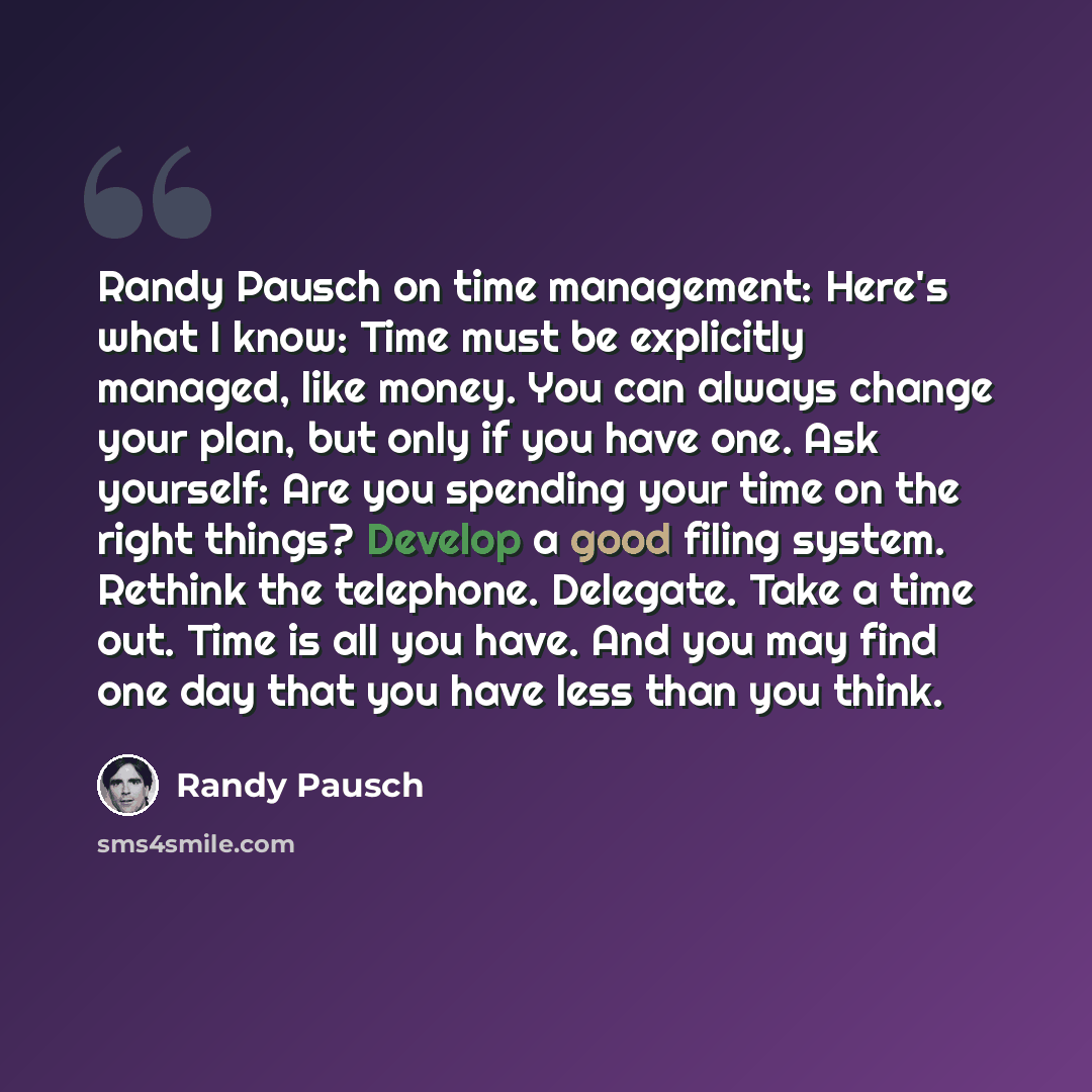 “Randy Pausch on time management: Here's what I know: Time must be explicitly managed, like money. You can always change your plan, but only if you have one. Ask yourself: Are you spending your time on the right things? Develop a good filing system. Rethink the telephone. Delegate. Take a time out…” quote by Randy Pausch