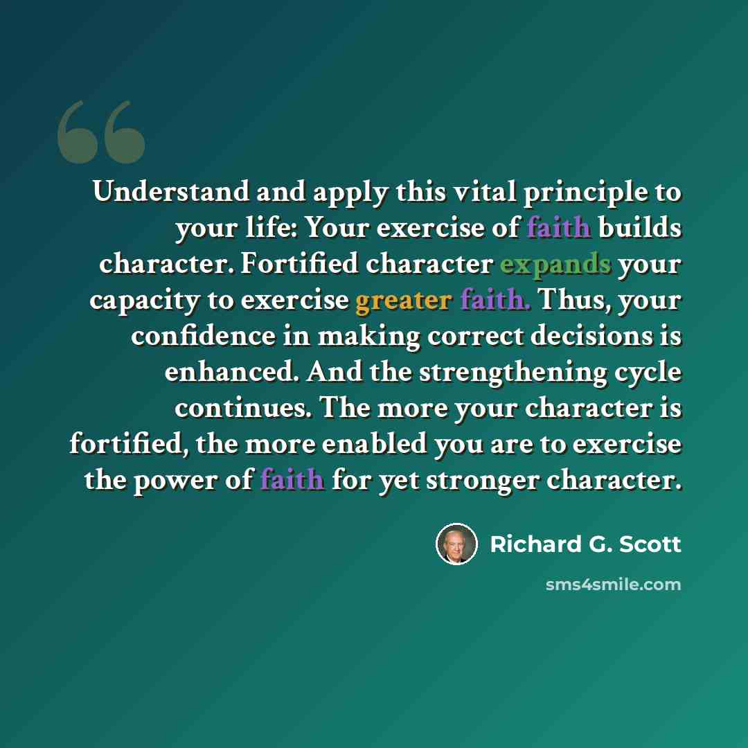 “Understand and apply this vital principle to your life: Your exercise of faith builds character. Fortified character expands your capacity to exercise greater faith. Thus, your confidence in making correct decisions is enhanced. And the strengthening cycle continues. The more your character is…” quote by Richard G. Scott