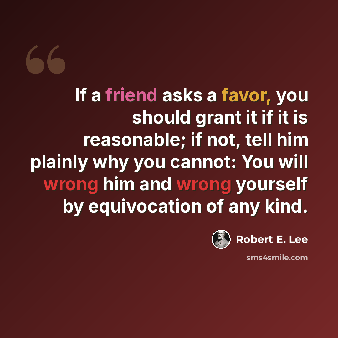“If a friend asks a favor, you should grant it if it is reasonable; if not, tell him plainly why you cannot: You will wrong him and wrong yourself by equivocation of any kind.” quote by Robert E. Lee