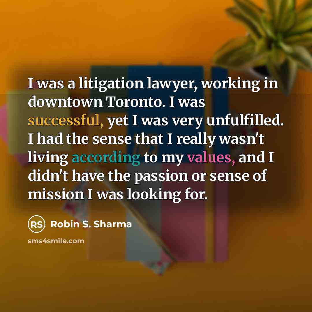 “I was a litigation lawyer, working in downtown Toronto. I was successful, yet I was very unfulfilled. I had the sense that I really wasn't living according to my values, and I didn't have the passion or sense of mission I was looking for.” quote by Robin S. Sharma