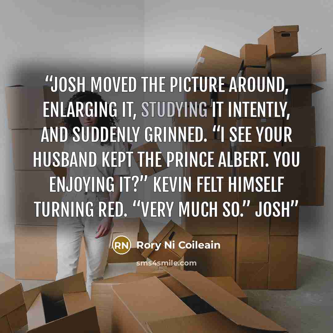 “Josh moved the picture around, enlarging it, studying it intently, and suddenly grinned. “I see your husband kept the Prince Albert. You enjoying it?” Kevin felt himself turning red. “Very much so.” Josh” quote by Rory Ni Coileain