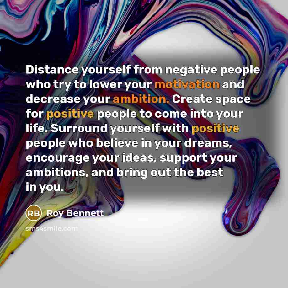 “Distance yourself from negative people who try to lower your motivation and decrease your ambition. Create space for positive people to come into your life. Surround yourself with positive people who believe in your dreams, encourage your ideas, support your ambitions, and bring out the best in you.” quote by Roy Bennett