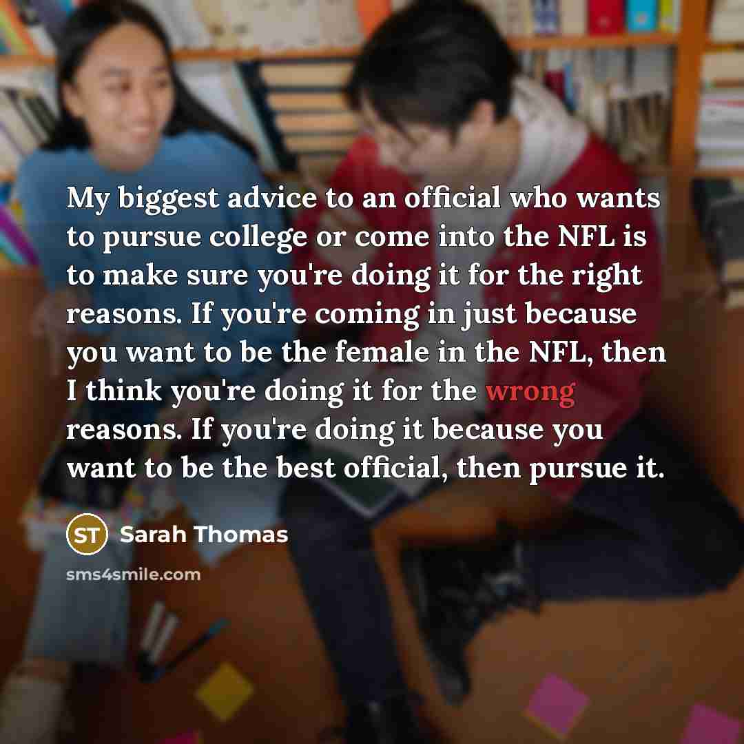 “My biggest advice to an official who wants to pursue college or come into the NFL is to make sure you're doing it for the right reasons. If you're coming in just because you want to be the female in the NFL, then I think you're doing it for the wrong reasons. If you're doing it because you want to…” quote by Sarah Thomas