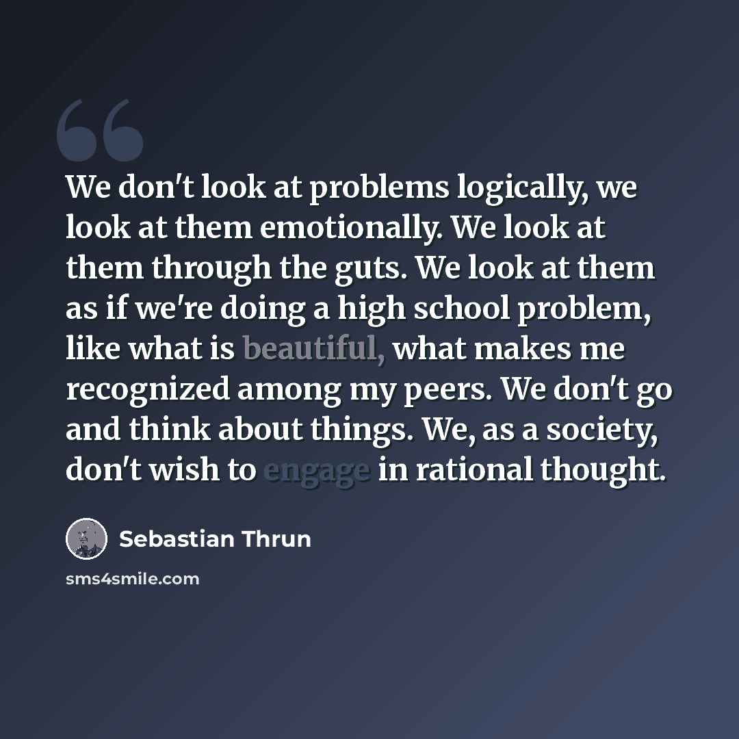 “We don't look at problems logically, we look at them emotionally. We look at them through the guts. We look at them as if we're doing a high school problem, like what is beautiful, what makes me recognized among my peers. We don't go and think about things. We, as a society, don't wish to engage…” quote by Sebastian Thrun