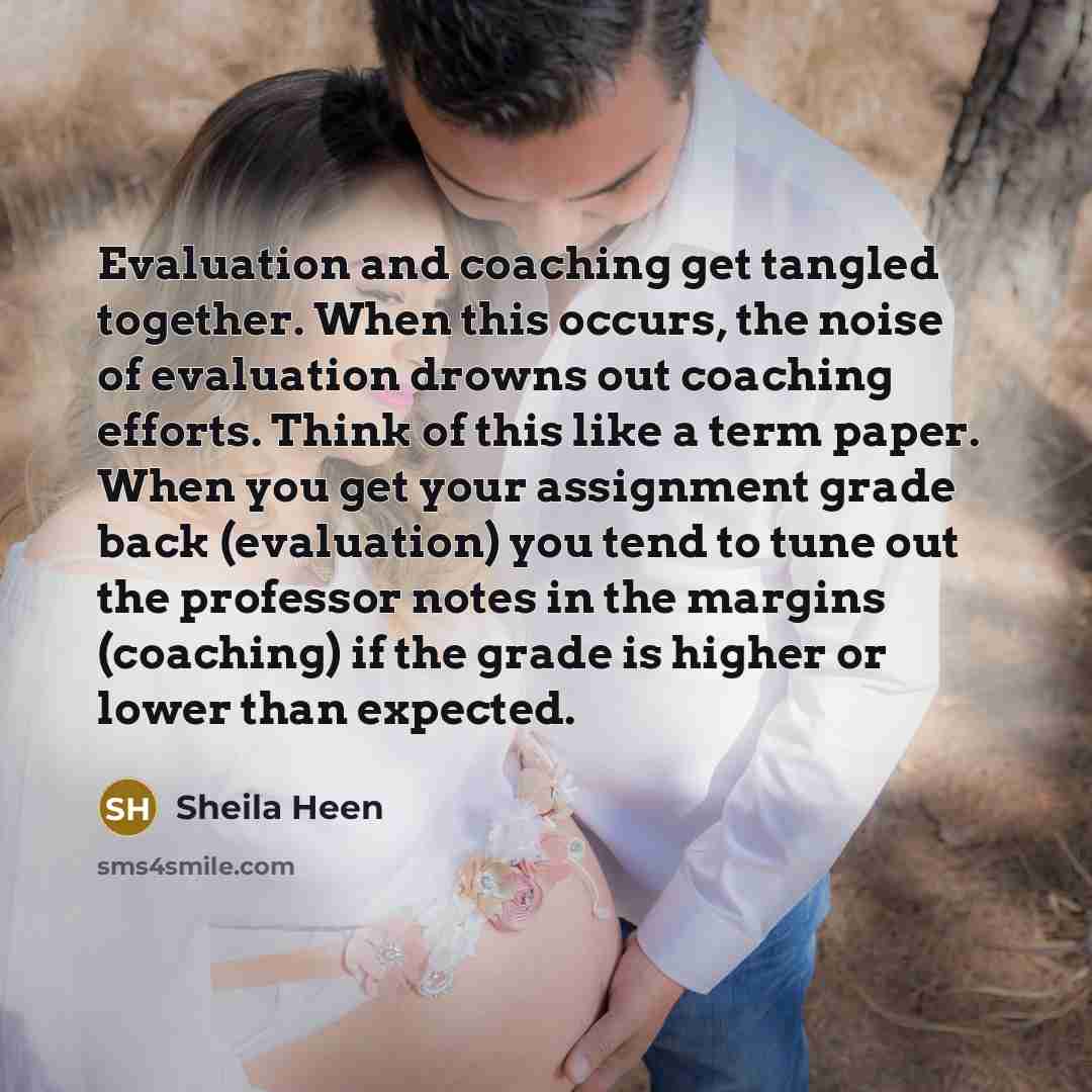 “Evaluation and coaching get tangled together. When this occurs, the noise of evaluation drowns out coaching efforts. Think of this like a term paper. When you get your assignment grade back (evaluation) you tend to tune out the professor notes in the margins (coaching) if the grade is higher or…” quote by Sheila Heen