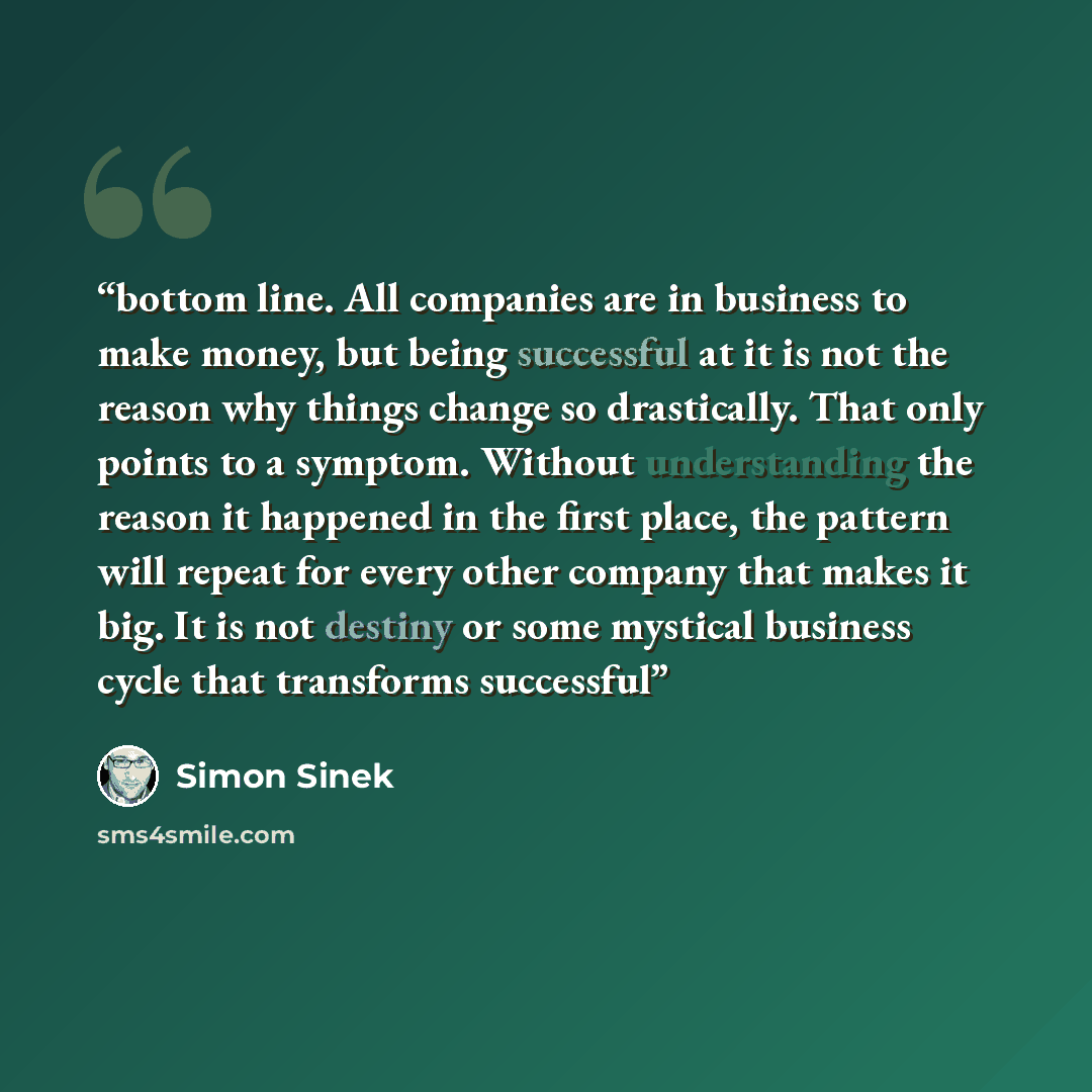“bottom line. All companies are in business to make money, but being successful at it is not the reason why things change so drastically. That only points to a symptom. Without understanding the reason it happened in the first place, the pattern will repeat for every other company that makes it…” quote by Simon Sinek