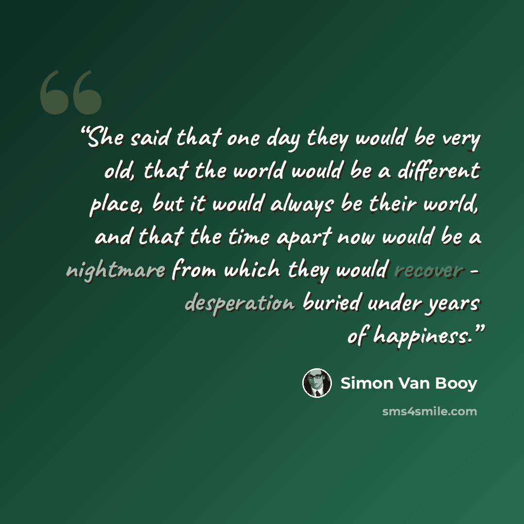 “She said that one day they would be very old, that the world would be a different place, but it would always be their world, and that the time apart now would be a nightmare from which they would recover - desperation buried under years of happiness.” quote by Simon Van Booy