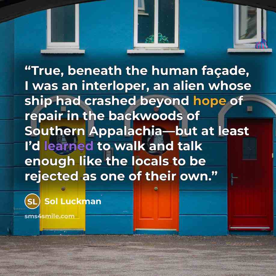 “True, beneath the human façade, I was an interloper, an alien whose ship had crashed beyond hope of repair in the backwoods of Southern Appalachia—but at least I’d learned to walk and talk enough like the locals to be rejected as one of their own.” quote by Sol Luckman