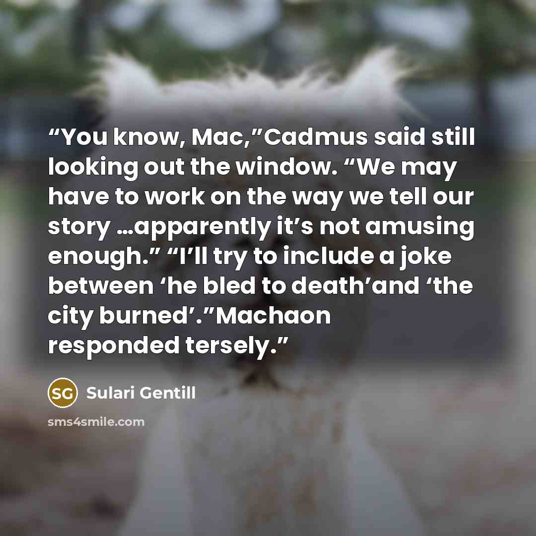 “You know, Mac,”Cadmus said still looking out the window. “We may have to work on the way we tell our story …apparently it’s not amusing enough.” “I’ll try to include a joke between ‘he bled to death’and ‘the city burned’.”Machaon responded tersely.” quote by Sulari Gentill
