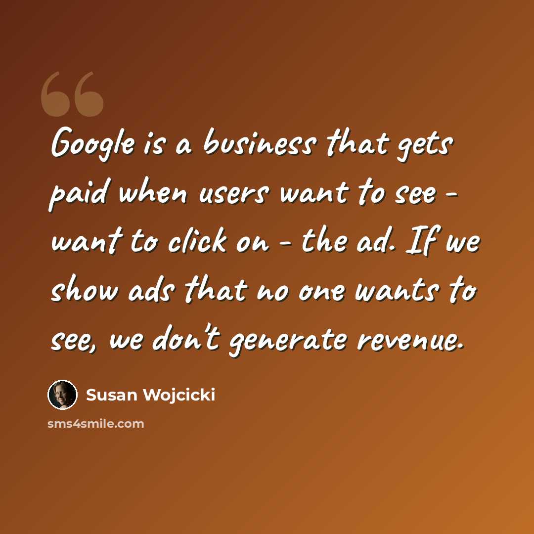 “Google is a business that gets paid when users want to see - want to click on - the ad. If we show ads that no one wants to see, we don't generate revenue.” quote by Susan Wojcicki