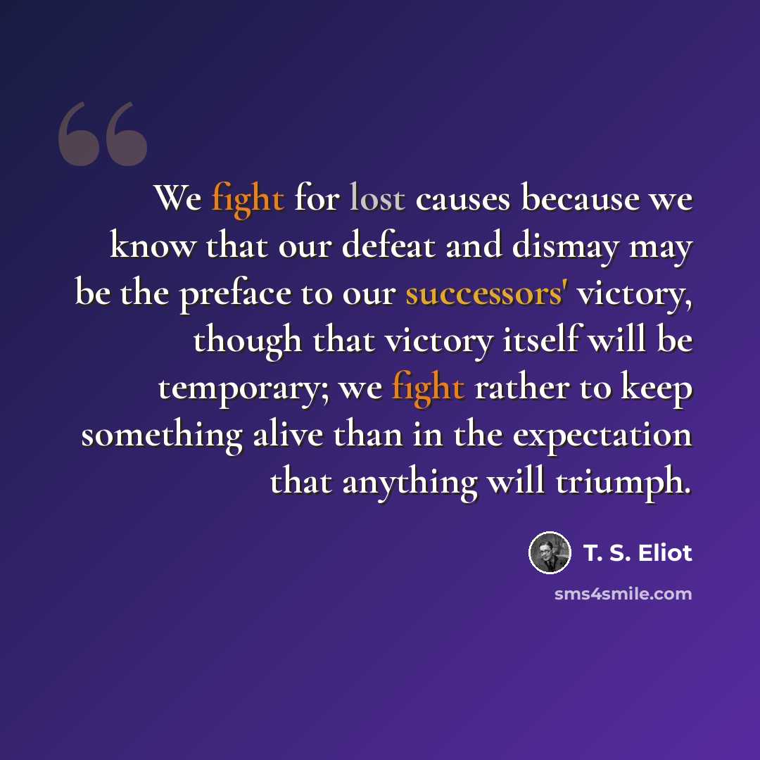 “We fight for lost causes because we know that our defeat and dismay may be the preface to our successors' victory, though that victory itself will be temporary; we fight rather to keep something alive than in the expectation that anything will triumph.” quote by T. S. Eliot