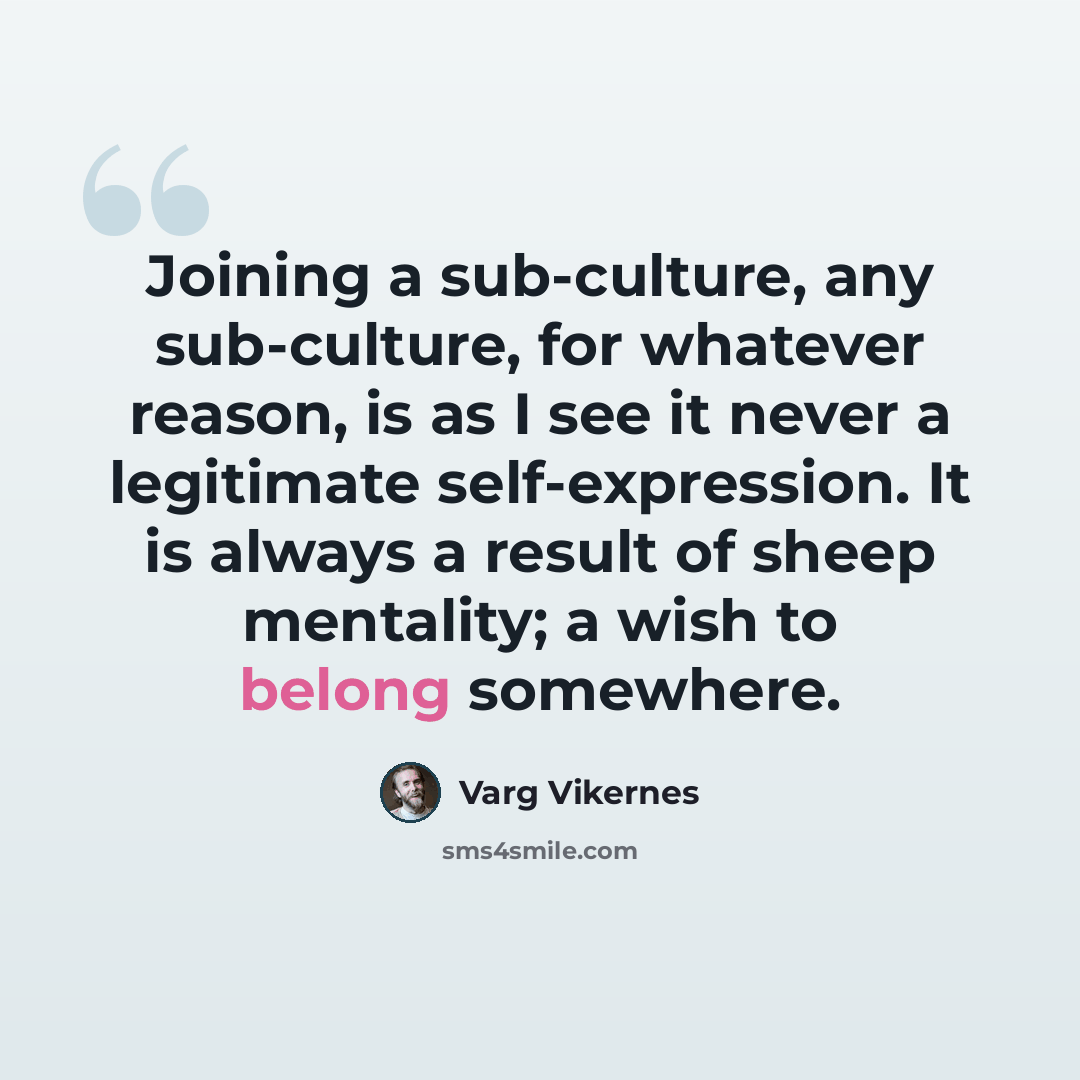 “Joining a sub-culture, any sub-culture, for whatever reason, is as I see it never a legitimate self-expression. It is always a result of sheep mentality; a wish to belong somewhere.” quote by Varg Vikernes