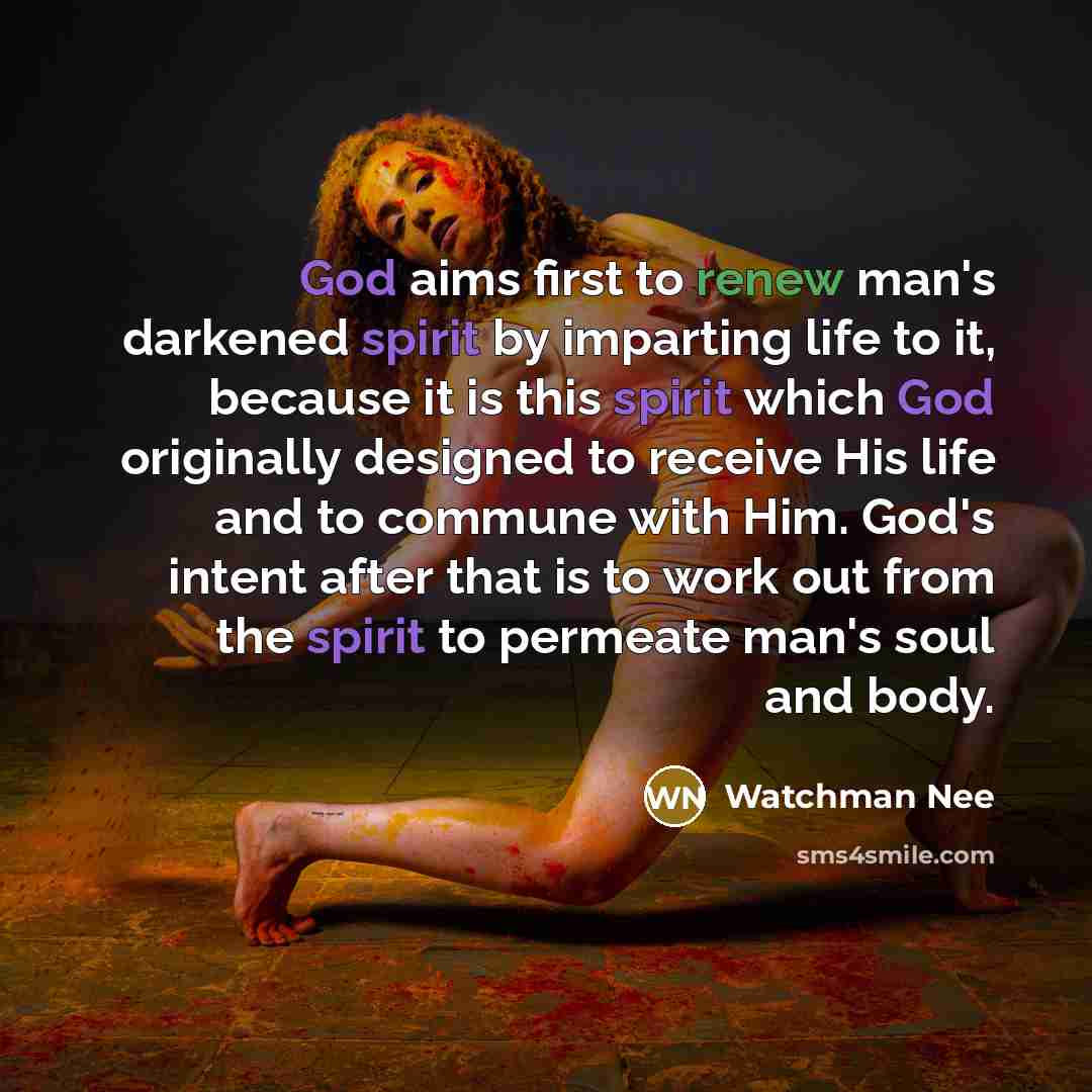 “God aims first to renew man's darkened spirit by imparting life to it, because it is this spirit which God originally designed to receive His life and to commune with Him. God's intent after that is to work out from the spirit to permeate man's soul and body.” quote by Watchman Nee