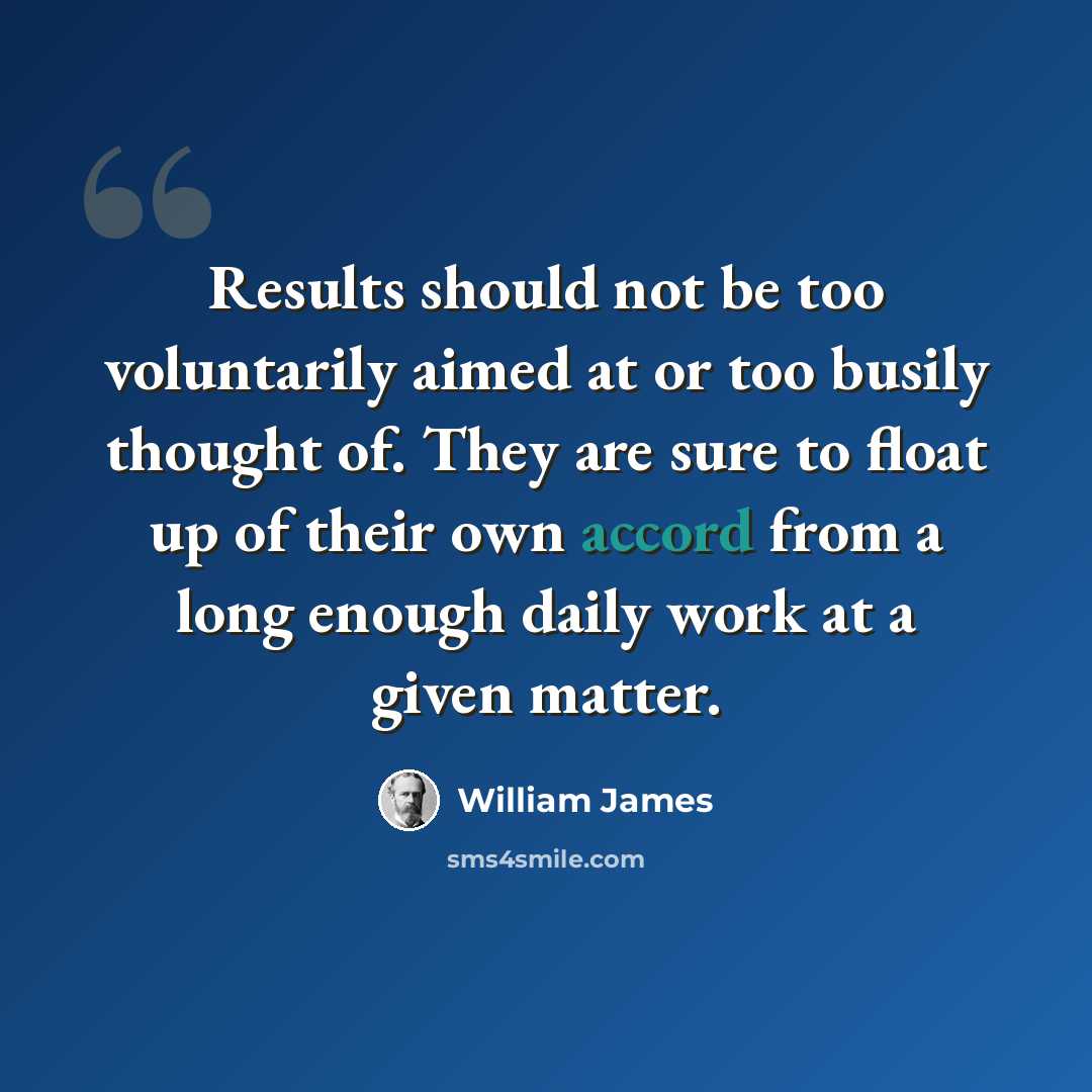 “Results should not be too voluntarily aimed at or too busily thought of. They are sure to float up of their own accord from a long enough daily work at a given matter.” quote by William James
