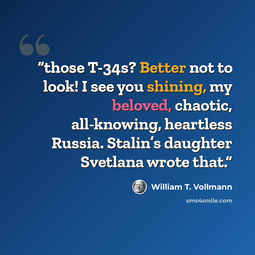 “those T-34s? Better not to look! I see you shining, my beloved, chaotic, all-knowing, heartless Russia. Stalin’s daughter Svetlana wrote that.” quote by William T. Vollmann
