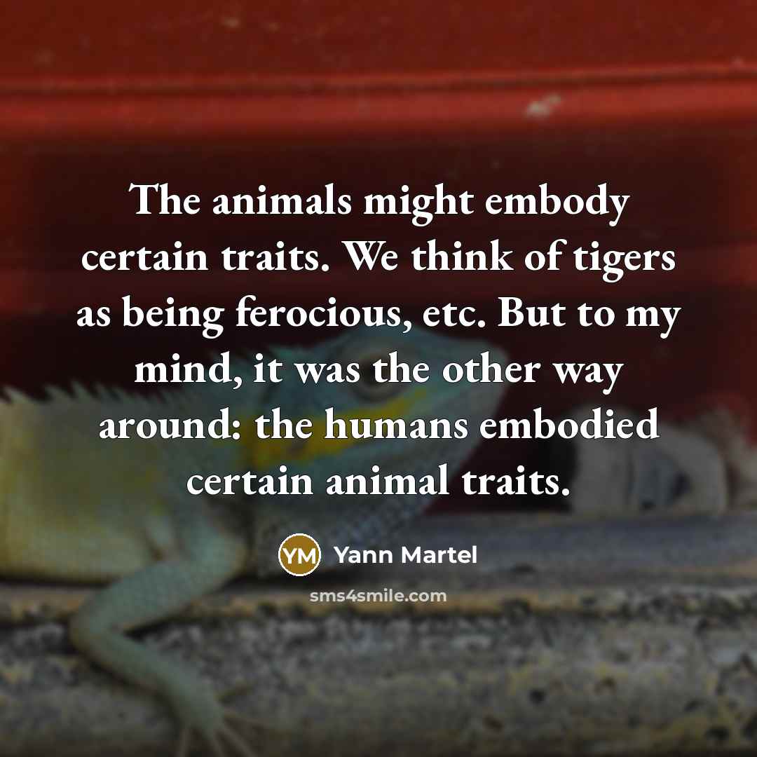 “The animals might embody certain traits. We think of tigers as being ferocious, etc. But to my mind, it was the other way around: the humans embodied certain animal traits.” quote by Yann Martel
