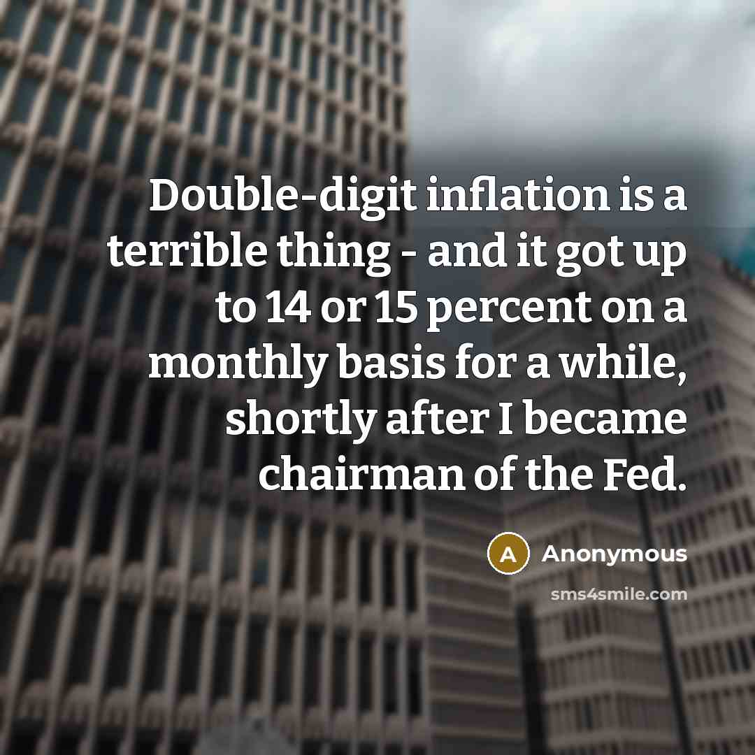 “Double-digit inflation is a terrible thing - and it got up to 14 or 15 percent on a monthly basis for a while, shortly after I became chairman of the Fed.” quote by Anonymous