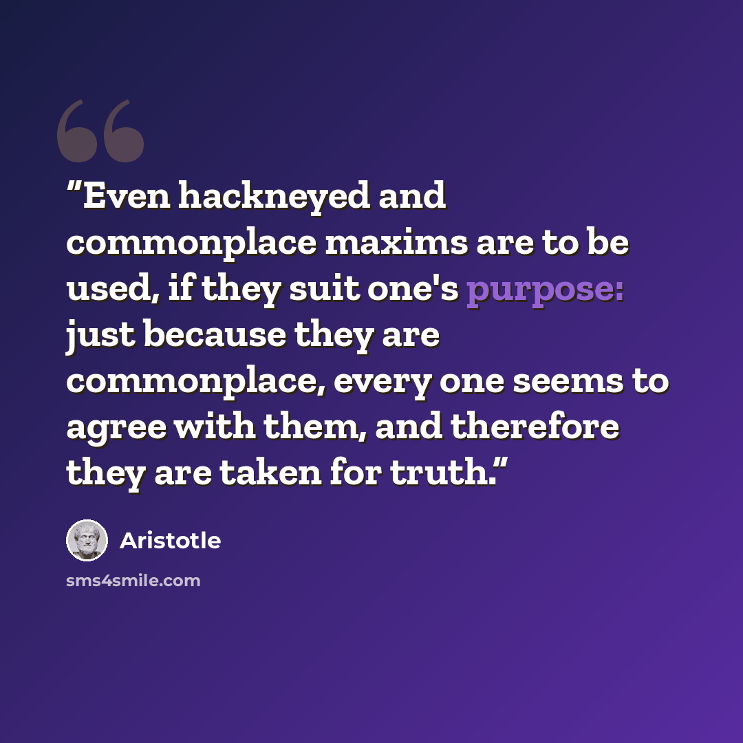 “Even hackneyed and commonplace maxims are to be used, if they suit one's purpose: just because they are commonplace, every one seems to agree with them, and therefore they are taken for truth.” quote by Aristotle