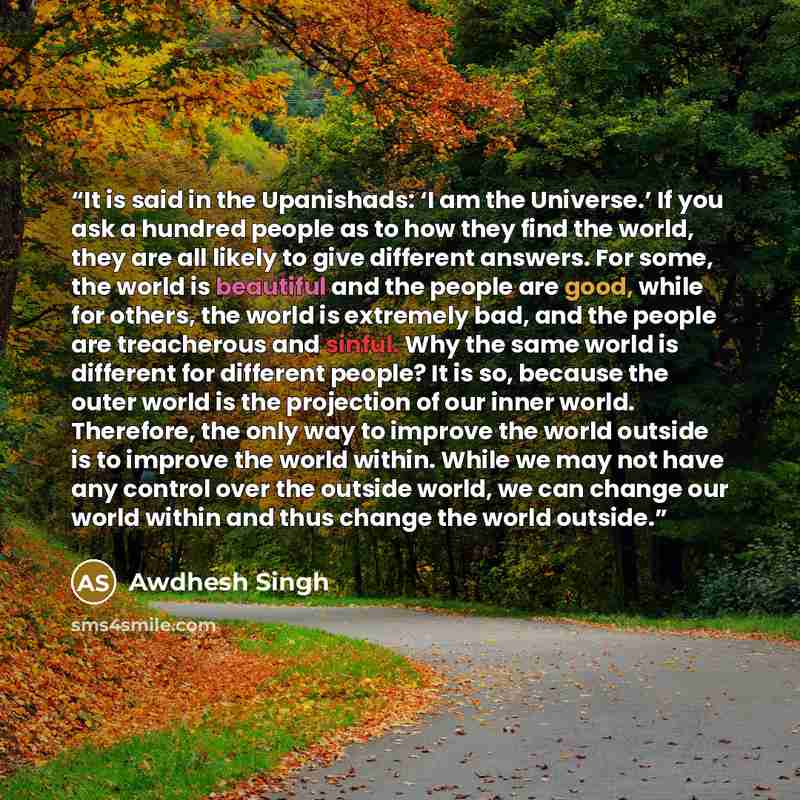 “It is said in the Upanishads: ‘I am the Universe.’ If you ask a hundred people as to how they find the world, they are all likely to give different answers. For some, the world is beautiful and the people are good, while for others, the world is extremely bad, and the people are treacherous and…” quote by Awdhesh Singh