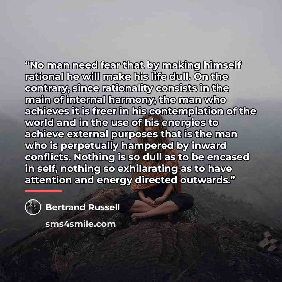 “No man need fear that by making himself rational he will make his life dull. On the contrary, since rationality consists in the main of internal harmony, the man who achieves it is freer in his contemplation of the world and in the use of his energies to achieve external purposes that is the man…” quote by Bertrand Russell