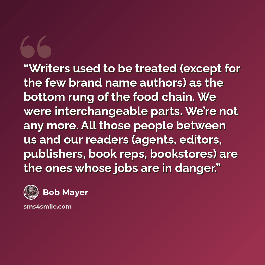 “Writers used to be treated (except for the few brand name authors) as the bottom rung of the food chain. We were interchangeable parts. We’re not any more. All those people between us and our readers (agents, editors, publishers, book reps, bookstores) are the ones whose jobs are in danger.” quote by Bob Mayer