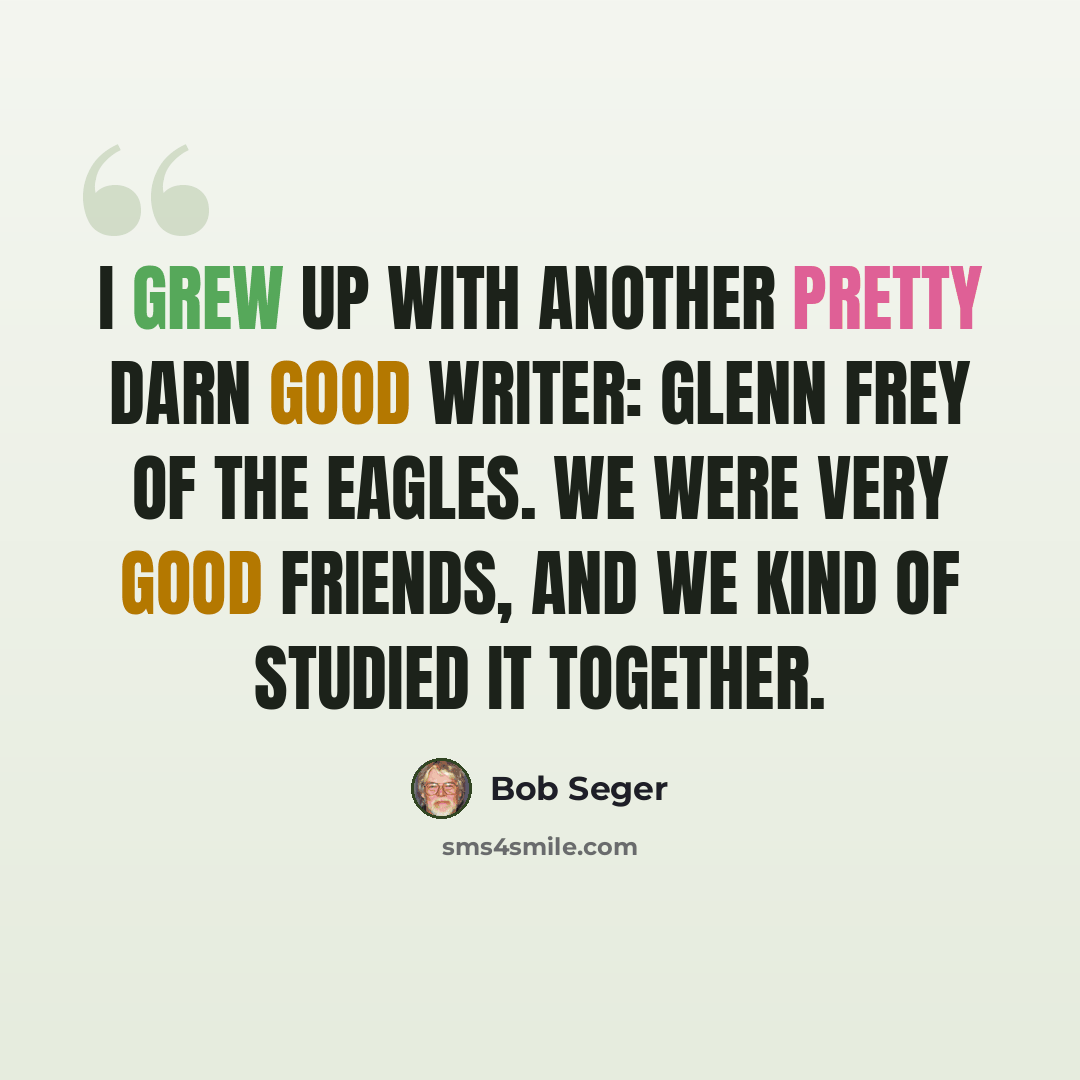“I grew up with another pretty darn good writer: Glenn Frey of the Eagles. We were very good friends, and we kind of studied it together.” quote by Bob Seger