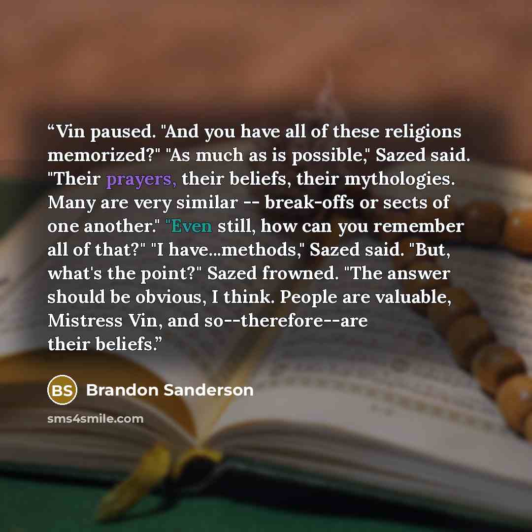 “Vin paused. "And you have all of these religions memorized?" "As much as is possible," Sazed said. "Their prayers, their beliefs, their mythologies. Many are very similar -- break-offs or sects of one another." "Even still, how can you remember all of that?" "I have...methods," Sazed said. "But…” quote by Brandon Sanderson
